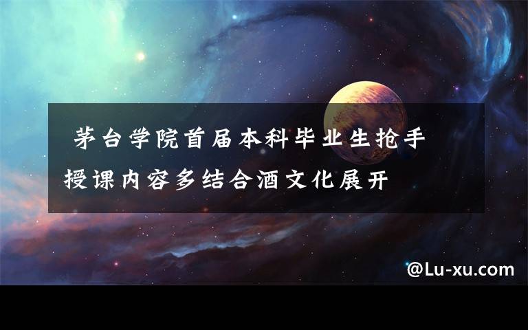茅台学院首届本科毕业生抢手 授课内容多结合酒文化展开