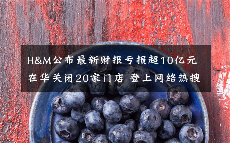 H&M公布最新财报亏损超10亿元 在华关闭20家门店 登上网络热搜了!