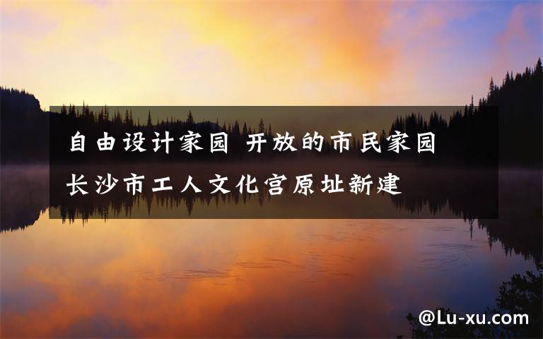 自由设计家园 开放的市民家园 长沙市工人文化宫原址新建