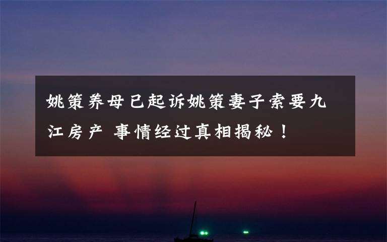 姚策养母已起诉姚策妻子索要九江房产 事情经过真相揭秘!