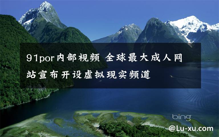 91por内部视频 全球最大成人网站宣布开设虚拟现实频道