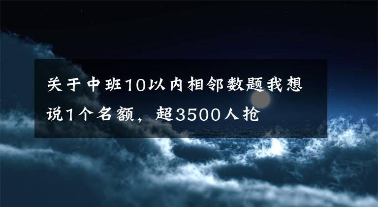关于中班10以内相邻数题我想说1个名额，超3500人抢