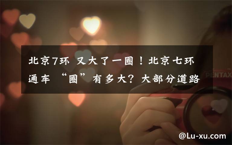 北京7环 又大了一圈!北京七环通车 “圈”有多大?大部分道路在河北境内