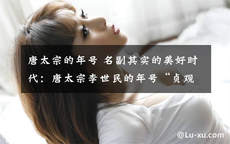 唐太宗的年号 名副其实的美好时代:唐太宗李世民的年号“贞观”是什么意思?