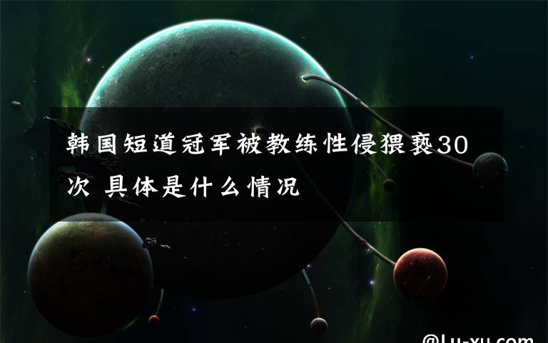 韩国短道冠军被教练性侵猥亵30次 具体是什么情况