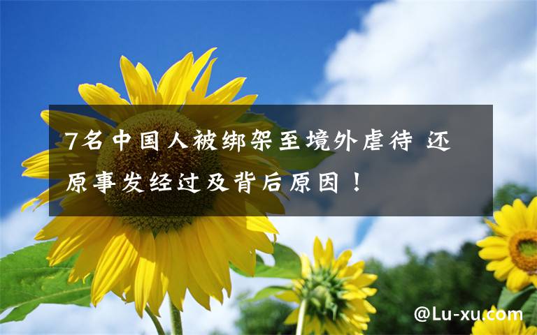 7名中国人被绑架至境外虐待 还原事发经过及背后原因!