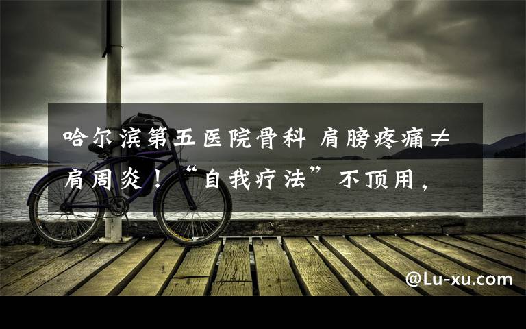 哈尔滨第五医院骨科 肩膀疼痛≠肩周炎!“自我疗法”不顶用,还可能导致病情加重!肩膀疼痛应该怎么做?哈尔滨市第五医院骨科医生给出答案!