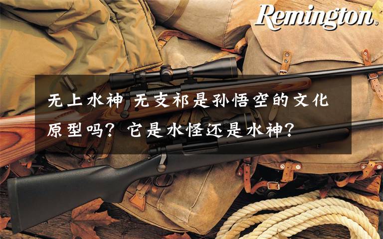 无上水神 无支祁是孙悟空的文化原型吗?它是水怪还是水神?