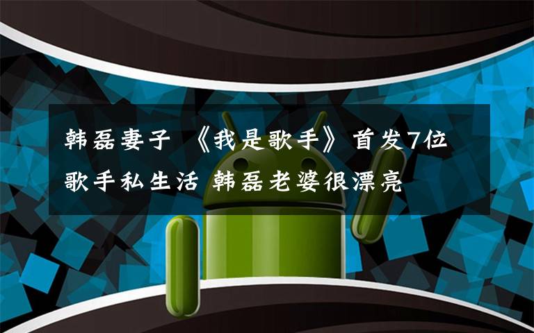 韩磊妻子 《我是歌手》首发7位歌手私生活 韩磊老婆很漂亮