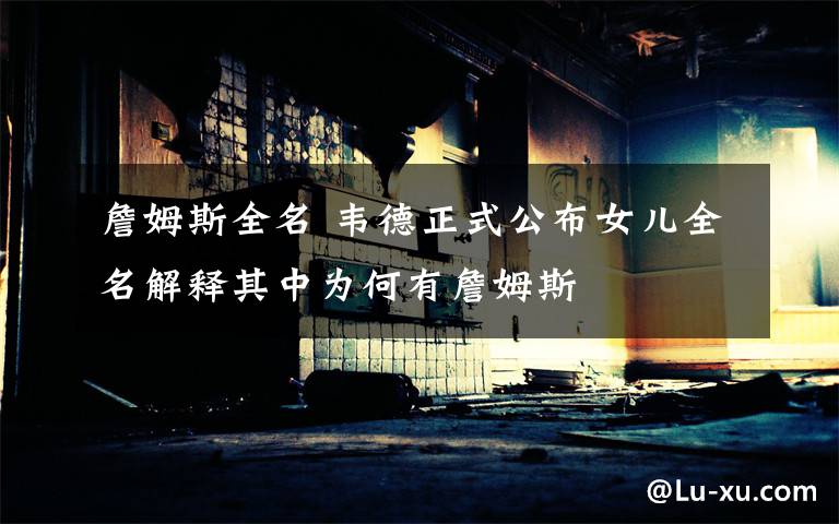 詹姆斯全名 韦德正式公布女儿全名解释其中为何有詹姆斯