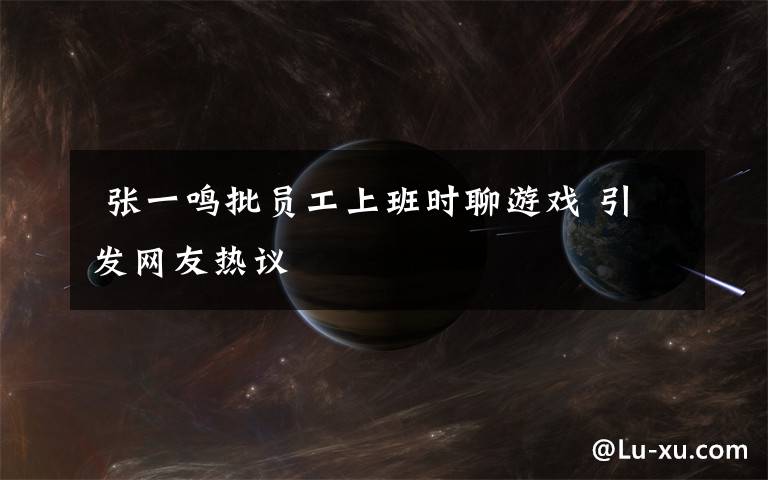 张一鸣批员工上班时聊游戏 引发网友热议