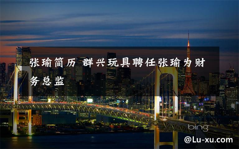 张瑜简历 群兴玩具聘任张瑜为财务总监