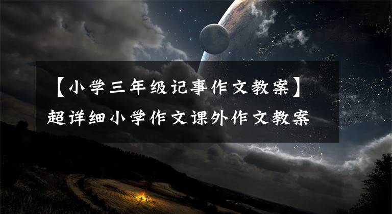 【小学三年级记事作文教案】超详细小学作文课外作文教案——基础篇(适合害怕作文的儿童)