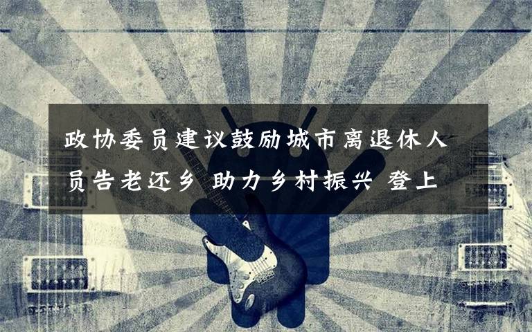 政协委员建议鼓励城市离退休人员告老还乡 助力乡村振兴 登上网络热搜了!