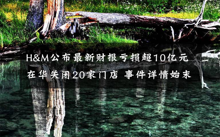 H&M公布最新财报亏损超10亿元 在华关闭20家门店 事件详情始末介绍!
