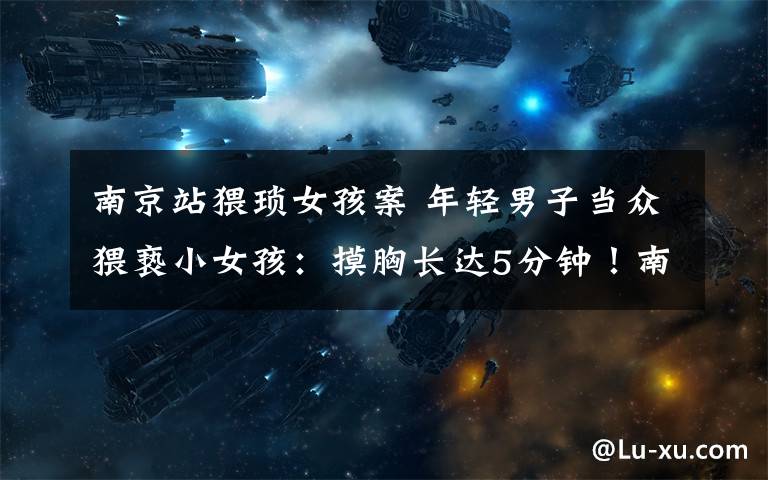 南京站猥琐女孩案 年轻男子当众猥亵小女孩:摸胸长达5分钟!南京火车站涉嫌猥亵女童男子已被抓获