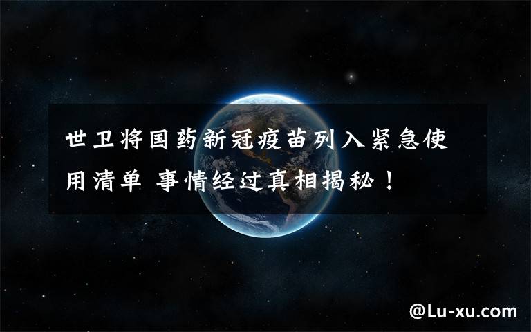 世卫将国药新冠疫苗列入紧急使用清单 事情经过真相揭秘！