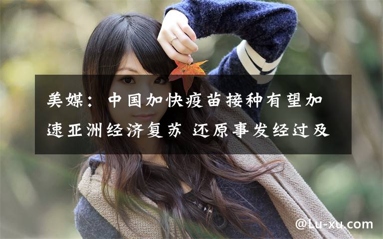 美媒：中国加快疫苗接种有望加速亚洲经济复苏 还原事发经过及背后原因！