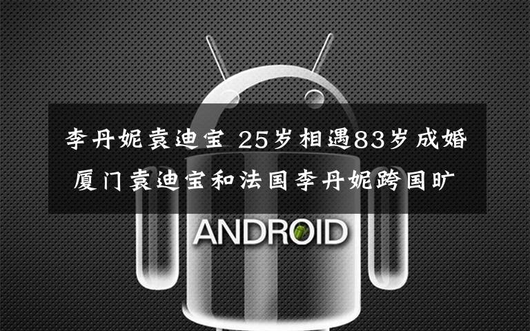 李丹妮袁迪宝 25岁相遇83岁成婚 厦门袁迪宝和法国李丹妮跨国旷世之恋轰动全国