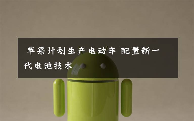 苹果计划生产电动车 配置新一代电池技术