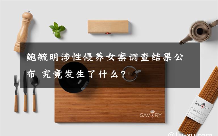 鲍毓明涉性侵养女案调查结果公布 究竟发生了什么?
