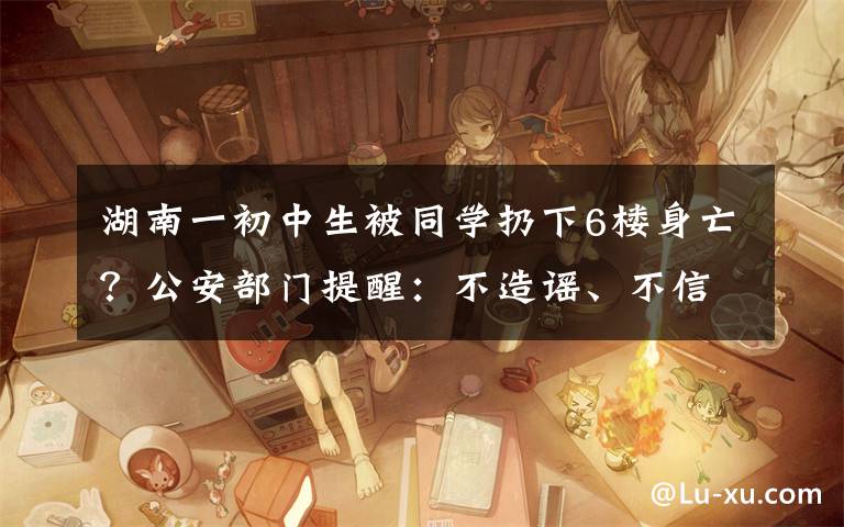 湖南一初中生被同学扔下6楼身亡?公安部门提醒:不造谣、不信谣、不传谣 真相原来是这样!