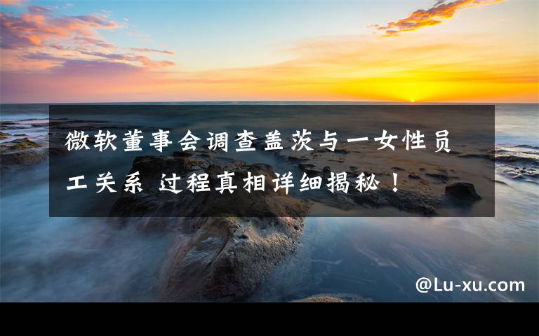 微软董事会调查盖茨与一女性员工关系 过程真相详细揭秘!