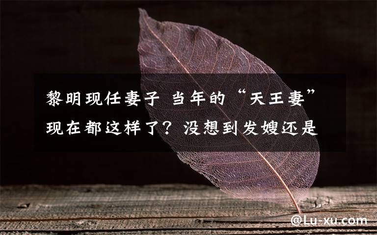 黎明现任妻子 当年的“天王妻”现在都这样了?没想到发嫂还是那么漂亮!