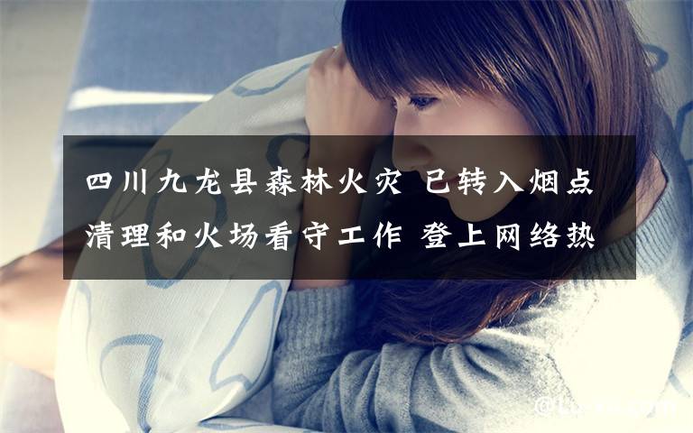 四川九龙县森林火灾 已转入烟点清理和火场看守工作 登上网络热搜了!