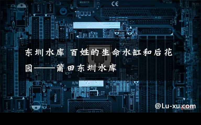 东圳水库 百姓的生命水缸和后花园——莆田东圳水库