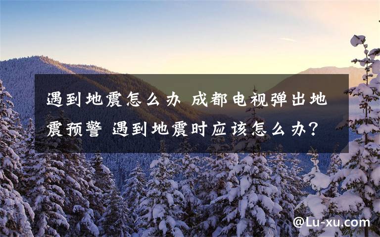 遇到地震怎么办 成都电视弹出地震预警 遇到地震时应该怎么办?