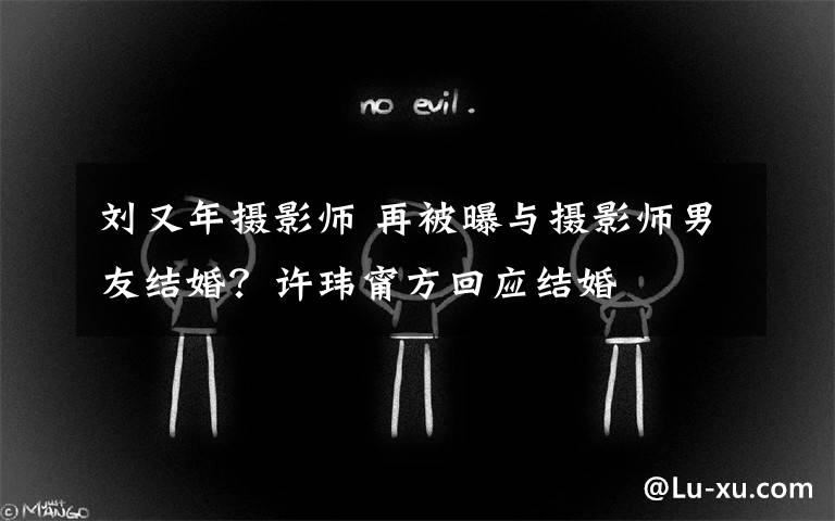 刘又年摄影师 再被曝与摄影师男友结婚?许玮甯方回应结婚