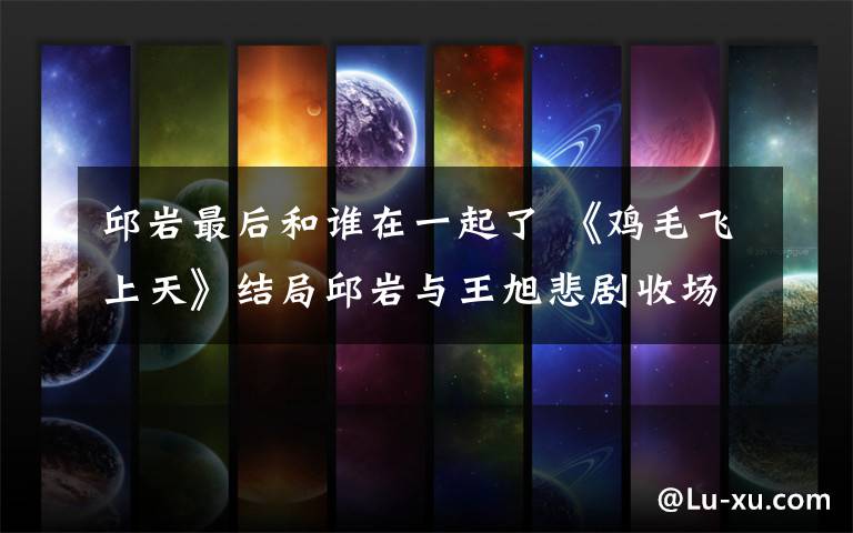 邱岩最后和谁在一起了 《鸡毛飞上天》结局邱岩与王旭悲剧收场 大结局剧透及分集剧情介绍