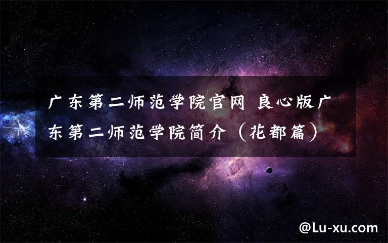 广东第二师范学院官网 良心版广东第二师范学院简介(花都篇)