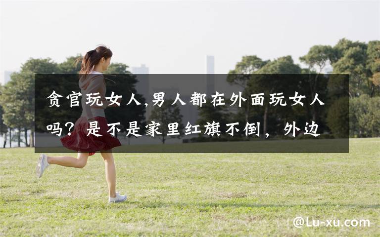 贪官玩女人,男人都在外面玩女人吗?是不是家里红旗不倒,外边彩旗飘飘呀?