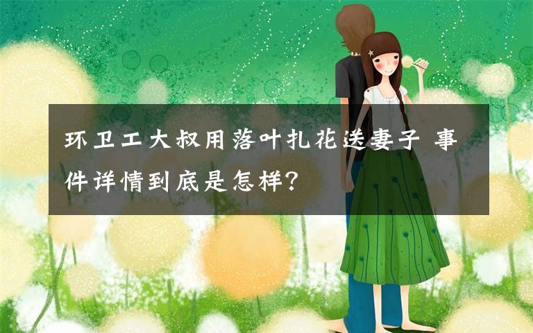 环卫工大叔用落叶扎花送妻子 事件详情到底是怎样?