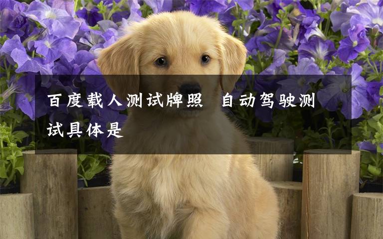 百度载人测试牌照  自动驾驶测试具体是