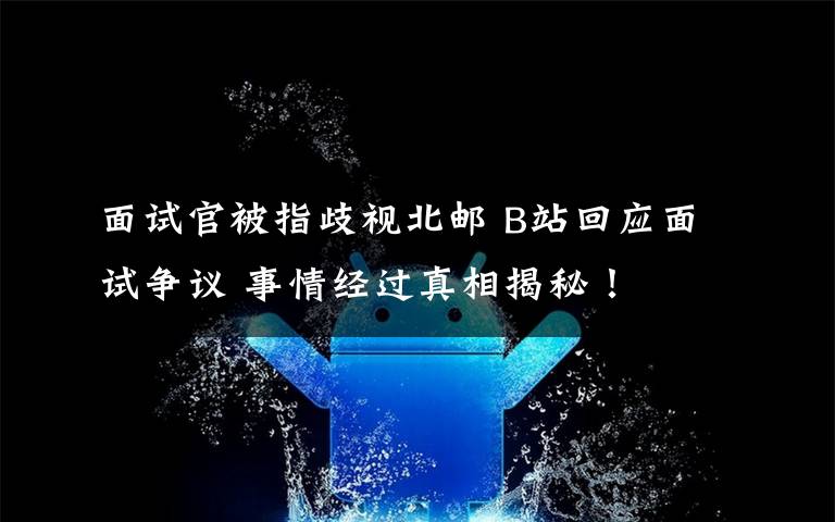 面试官被指歧视北邮 B站回应面试争议 事情经过真相揭秘!