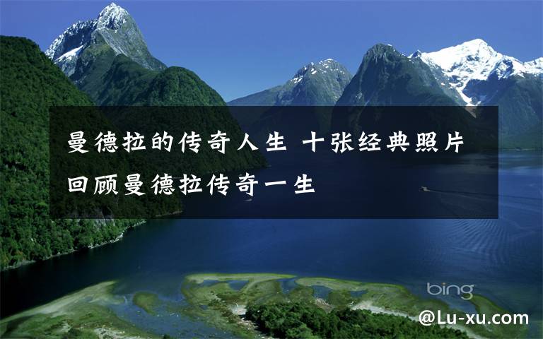 曼德拉的传奇人生 十张经典照片回顾曼德拉传奇一生