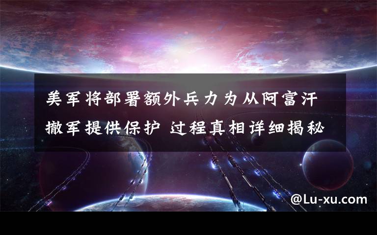美军将部署额外兵力为从阿富汗撤军提供保护 过程真相详细揭秘!