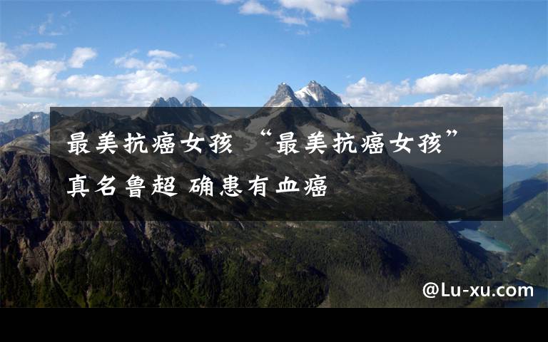 最美抗癌女孩 “最美抗癌女孩”真名鲁超 确患有血癌