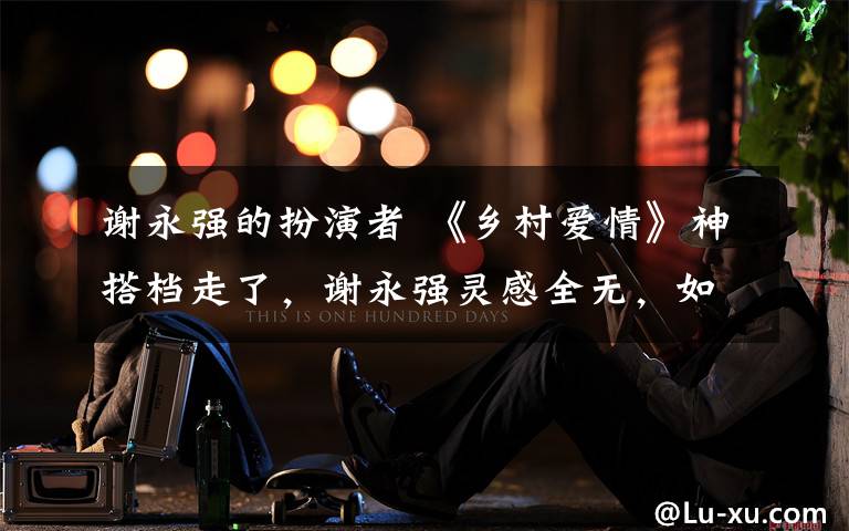 谢永强的扮演者 《乡村爱情》神搭档走了,谢永强灵感全无,如今江郎才尽!