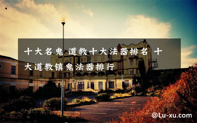 十大名鬼 道教十大法器排名 十大道教镇鬼法器排行