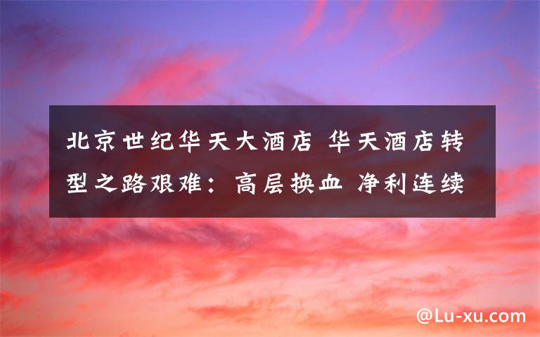 北京世纪华天大酒店 华天酒店转型之路艰难:高层换血 净利连续3年大亏损