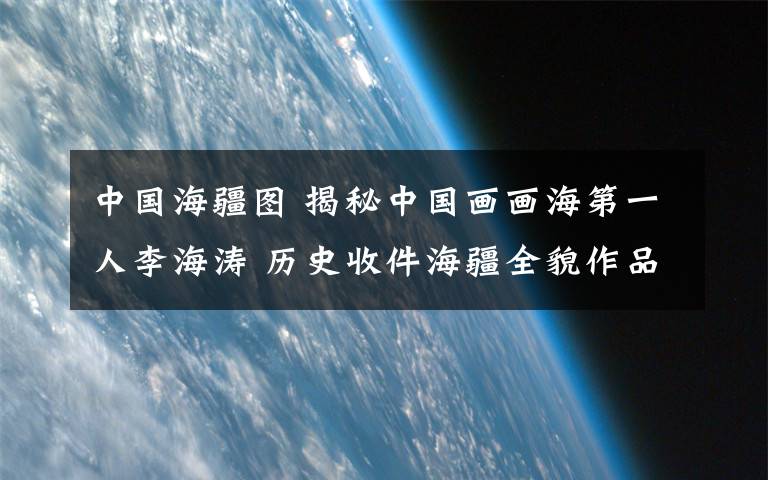 中国海疆图 揭秘中国画画海第一人李海涛 历史收件海疆全貌作品诞生