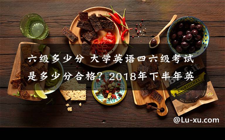 六级多少分 大学英语四六级考试是多少分合格?2018年下半年英语四六级成绩查询时间及入口
