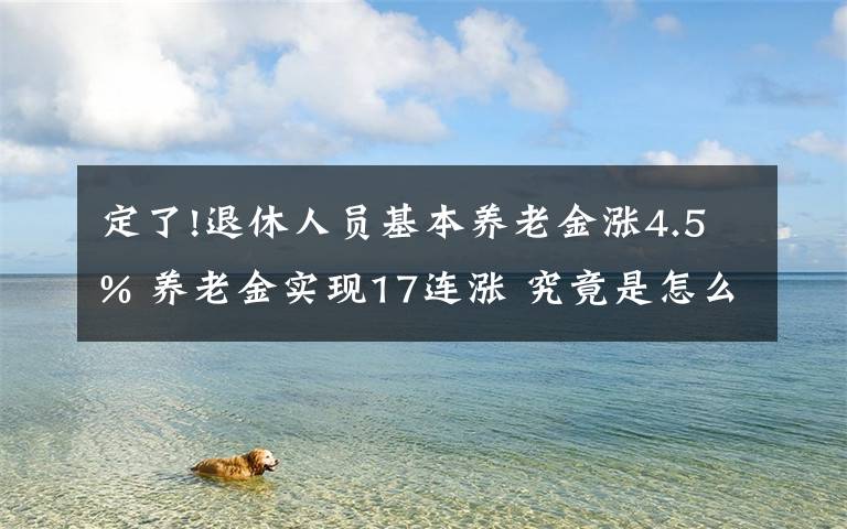 定了!退休人员基本养老金涨4.5% 养老金实现17连涨 究竟是怎么一回事?