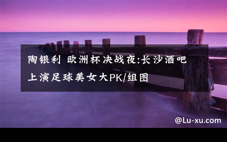 陶银利 欧洲杯决战夜:长沙酒吧上演足球美女大PK/组图