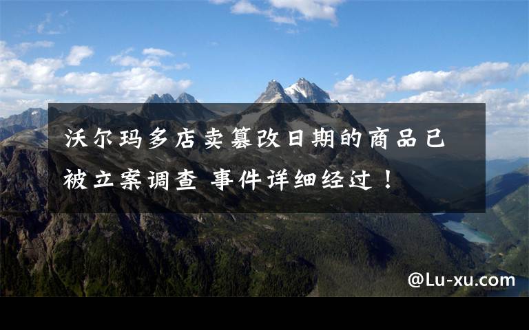 沃尔玛多店卖篡改日期的商品已被立案调查 事件详细经过！