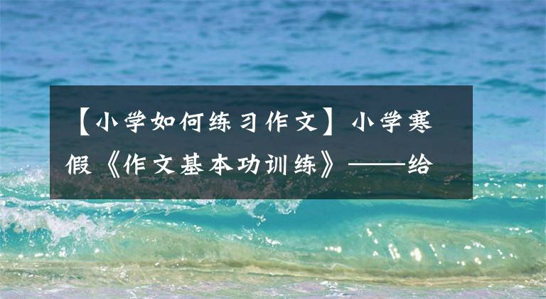 【小学如何练习作文】小学寒假《作文基本功训练》——给害怕作文的孩子们。